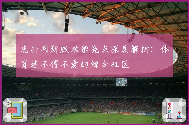 虎扑网新版功能亮点深度解析：体育迷不得不爱的综合社区