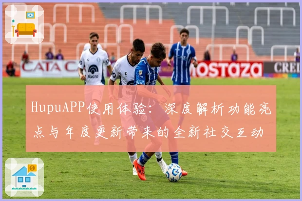 HupuAPP使用体验：深度解析功能亮点与年度更新带来的全新社交互动