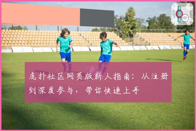 虎扑社区网页版新人指南：从注册到深度参与，带你快速上手