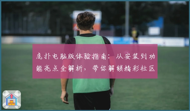 虎扑电脑版体验指南：从安装到功能亮点全解析，带你解锁精彩社区互动