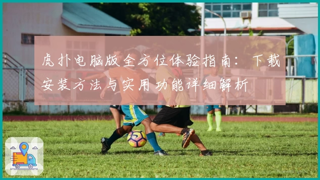 虎扑电脑版全方位体验指南：下载安装方法与实用功能详细解析