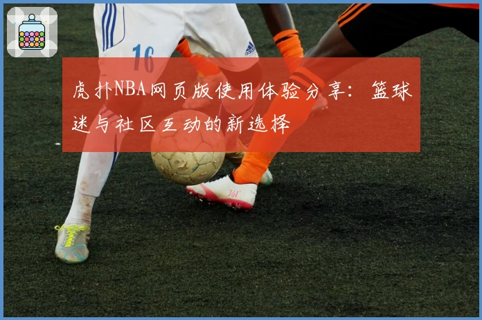 虎扑NBA网页版使用体验分享：篮球迷与社区互动的新选择