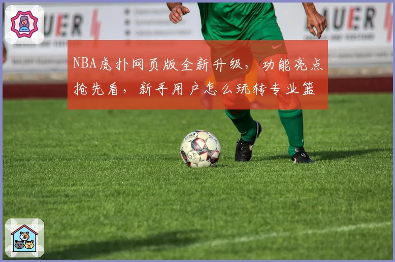 NBA虎扑网页版全新升级，功能亮点抢先看，新手用户怎么玩转专业篮球社区？