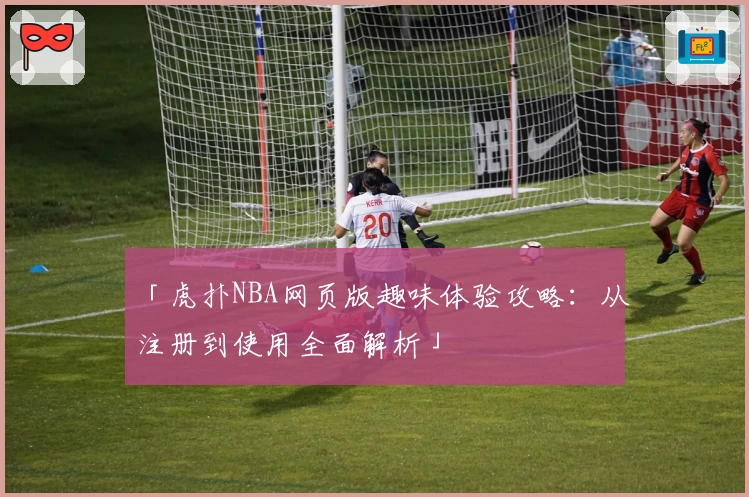 「虎扑NBA网页版趣味体验攻略：从注册到使用全面解析」