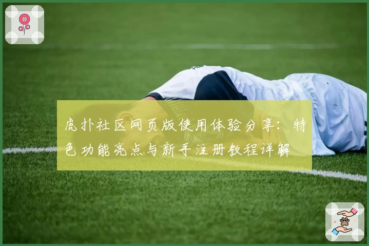 虎扑社区网页版使用体验分享：特色功能亮点与新手注册教程详解