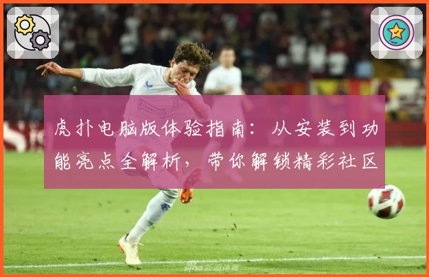 虎扑电脑版体验指南：从安装到功能亮点全解析，带你解锁精彩社区互动