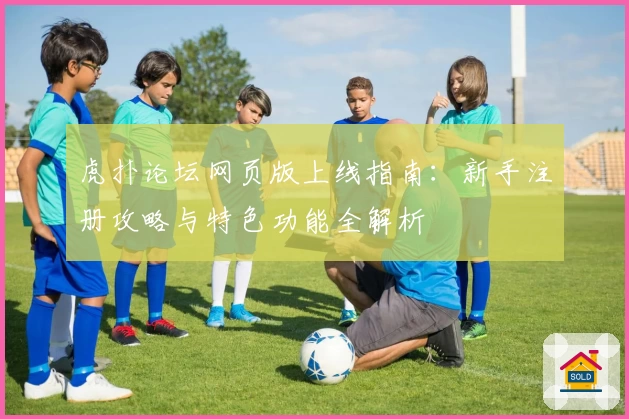 虎扑论坛网页版上线指南:新手注册攻略与特色功能全解析