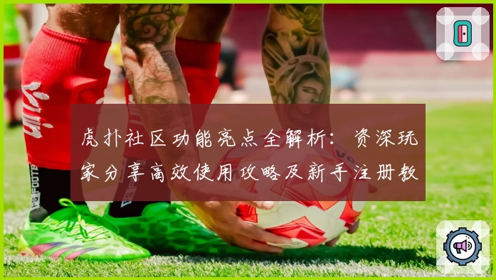 虎扑社区功能亮点全解析：资深玩家分享高效使用攻略及新手注册教程