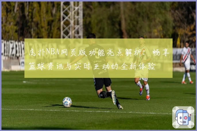 虎扑NBA网页版功能亮点解析：畅享篮球资讯与实时互动的全新体验