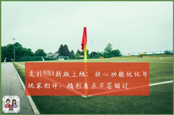 虎扑NBA新版上线：核心功能优化与玩家测评，精彩看点不容错过