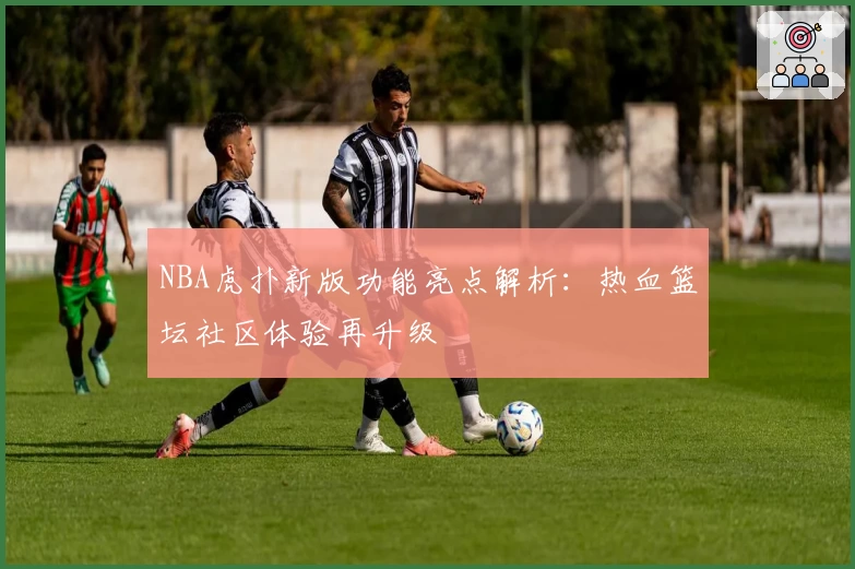 NBA虎扑新版功能亮点解析：热血篮坛社区体验再升级