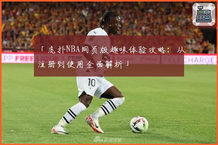 「虎扑NBA网页版趣味体验攻略：从注册到使用全面解析」
