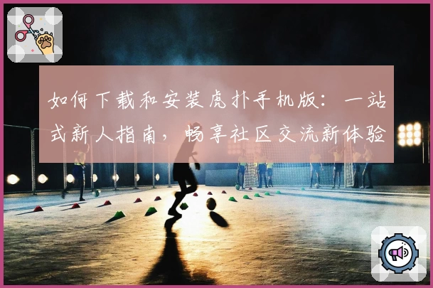 如何下载和安装虎扑手机版：一站式新人指南，畅享社区交流新体验