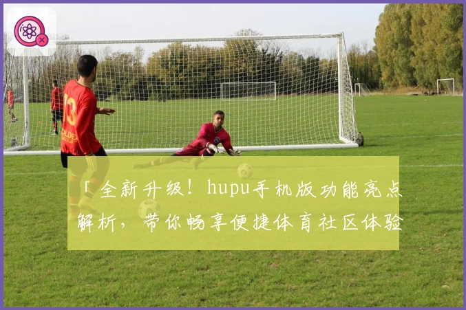 「全新升级！hupu手机版功能亮点解析，带你畅享便捷体育社区体验」