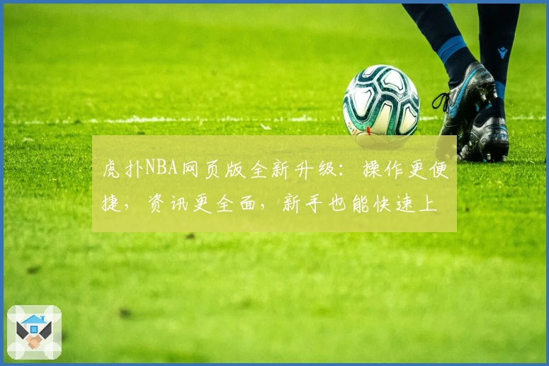 虎扑NBA网页版全新升级：操作更便捷，资讯更全面，新手也能快速上手