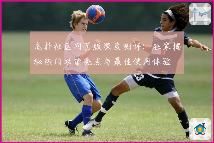 虎扑社区网页版深度测评：独家揭秘热门功能亮点与最佳使用体验