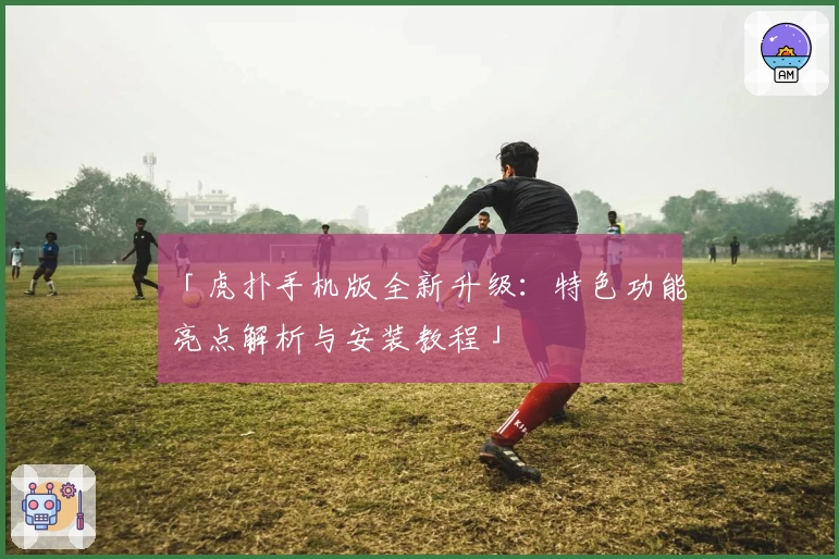 「虎扑手机版全新升级：特色功能亮点解析与安装教程」