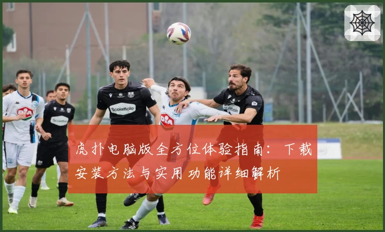 虎扑电脑版全方位体验指南：下载安装方法与实用功能详细解析