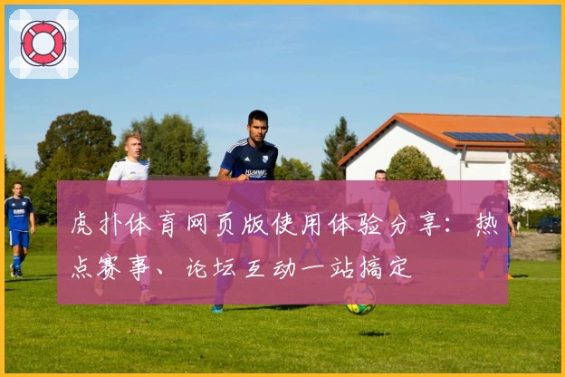 虎扑体育网页版使用体验分享：热点赛事、论坛互动一站搞定