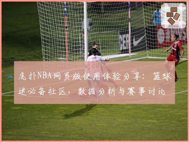 虎扑NBA网页版使用体验分享：篮球迷必备社区，数据分析与赛事讨论全覆盖