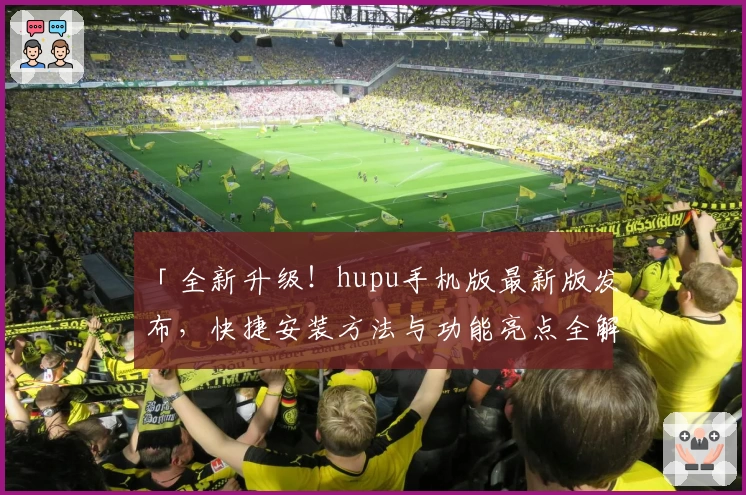 「全新升级！hupu手机版最新版发布，快捷安装方法与功能亮点全解析」