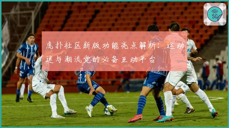 虎扑社区新版功能亮点解析：运动迷与潮流党的必备互动平台