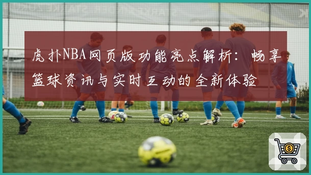 虎扑NBA网页版功能亮点解析：畅享篮球资讯与实时互动的全新体验