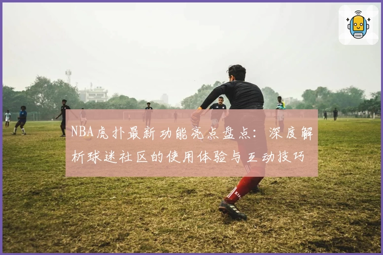 NBA虎扑最新功能亮点盘点：深度解析球迷社区的使用体验与互动技巧