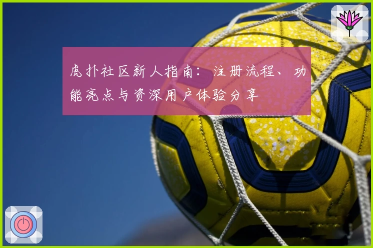 虎扑社区新人指南：注册流程、功能亮点与资深用户体验分享