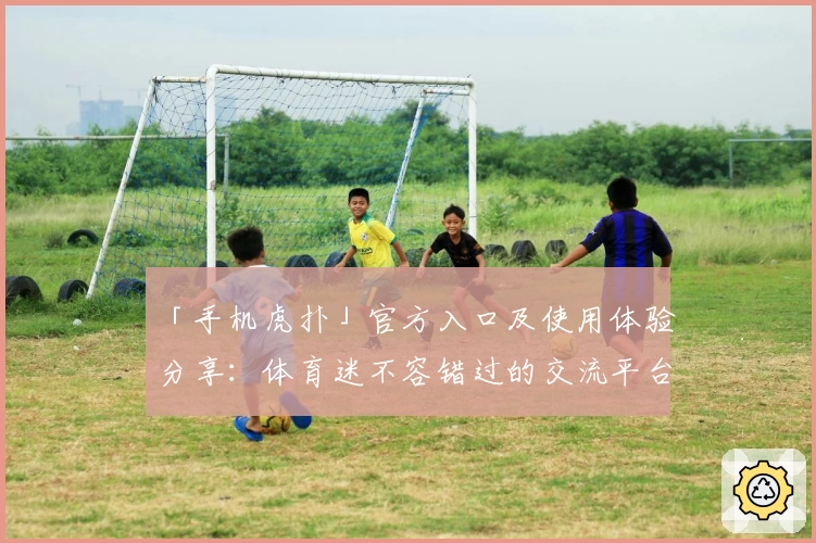 「手机虎扑」官方入口及使用体验分享：体育迷不容错过的交流平台